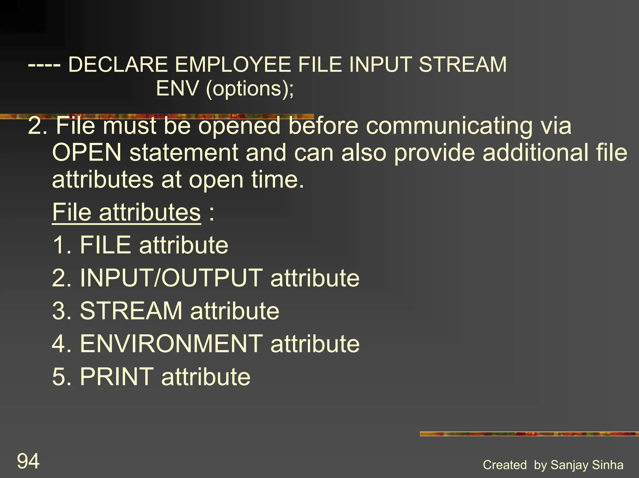 Created by Sanjay Sinha 94 ---- DECLARE EMPLOYEE FILE INPUT STREAM ENV (options); 2. File must be opened before communicating via OPEN statement and can also provide additional file attributes at open time. File attributes : 1. FILE attribute 2. INPUT/OUTPUT attribute 3. STREAM attribute 4. ENVIRONMENT attribute 5. PRINT attribute 