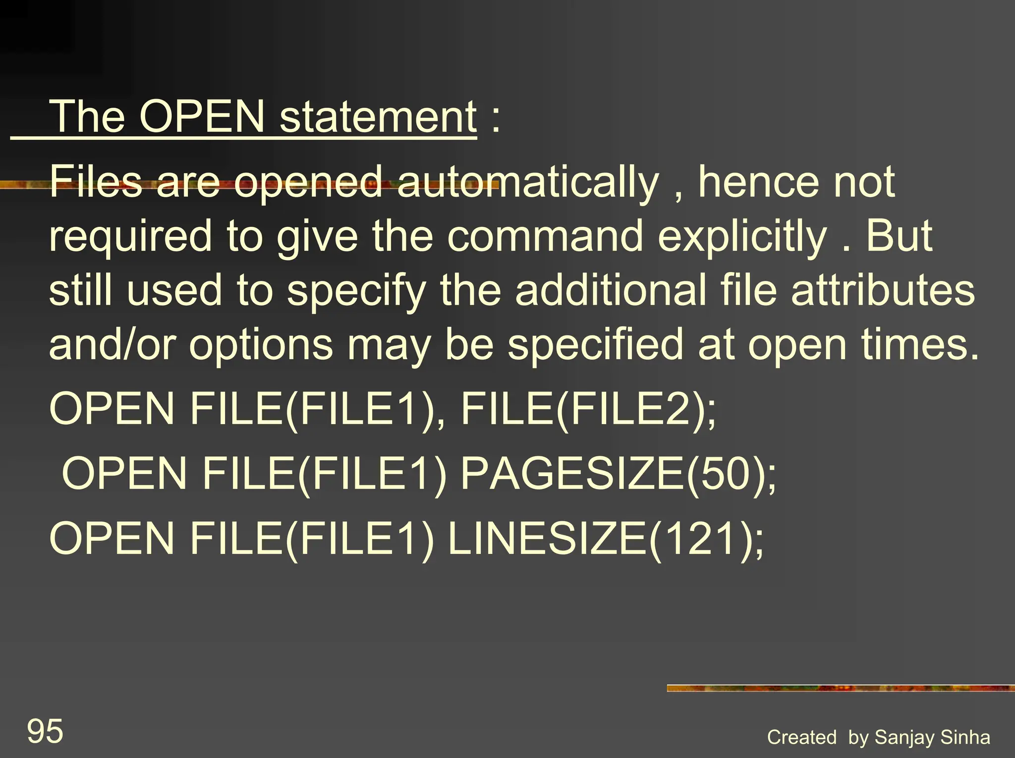 Created by Sanjay Sinha 95 The OPEN statement : Files are opened automatically , hence not required to give the command explicitly . But still used to specify the additional file attributes and/or options may be specified at open times. OPEN FILE(FILE1), FILE(FILE2); OPEN FILE(FILE1) PAGESIZE(50); OPEN FILE(FILE1) LINESIZE(121); 