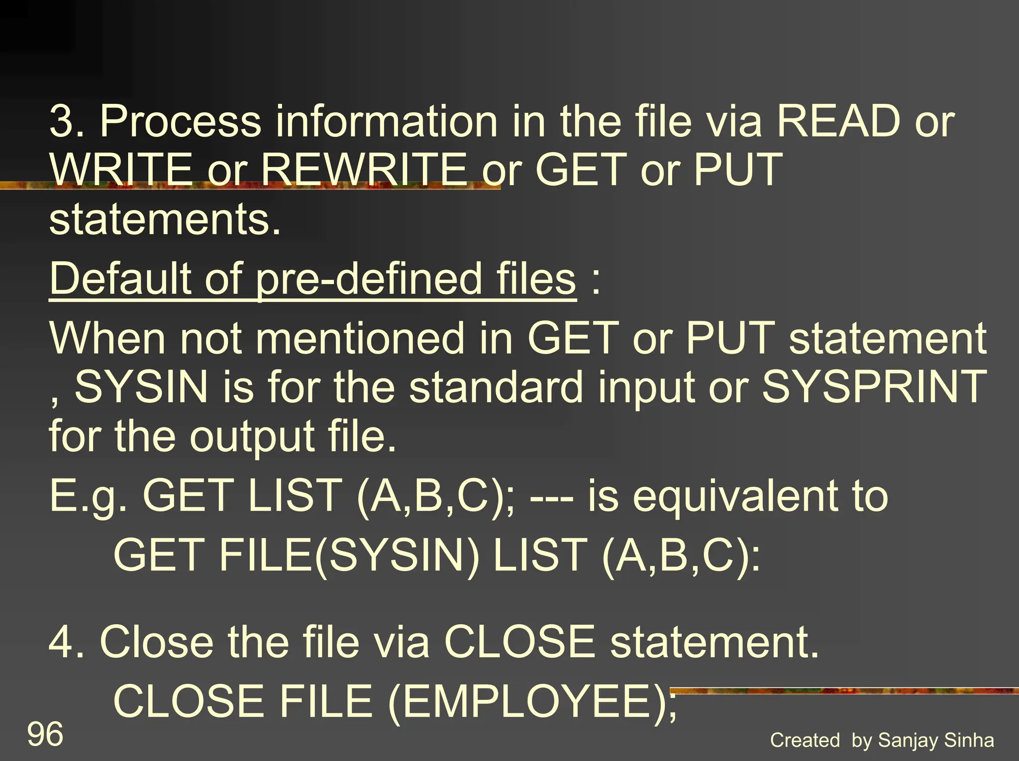 Created by Sanjay Sinha 96 3. Process information in the file via READ or WRITE or REWRITE or GET or PUT statements. Default of pre-defined files : When not mentioned in GET or PUT statement , SYSIN is for the standard input or SYSPRINT for the output file. E.g. GET LIST (A,B,C); --- is equivalent to GET FILE(SYSIN) LIST (A,B,C): 4. Close the file via CLOSE statement. CLOSE FILE (EMPLOYEE); 