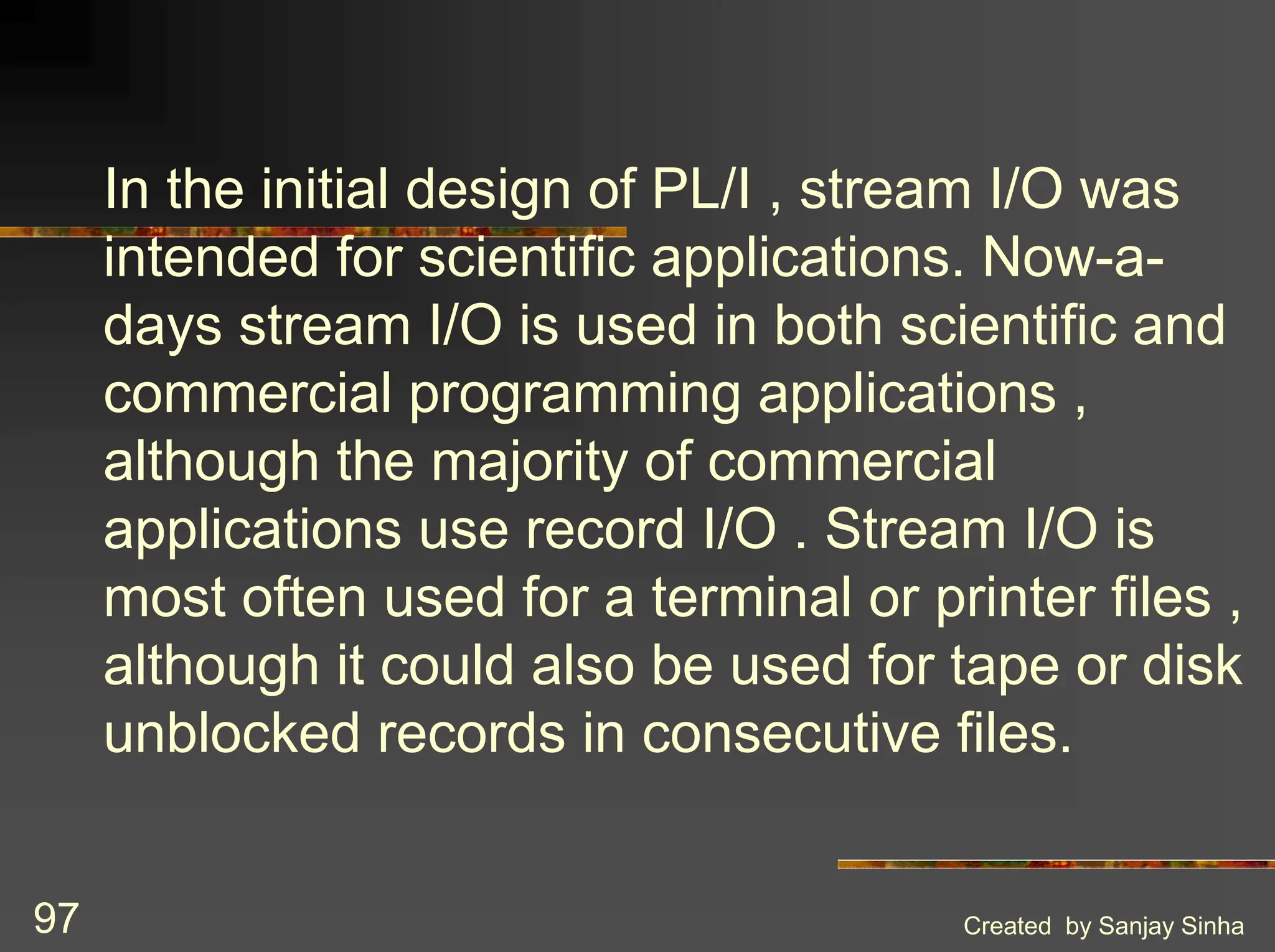 Created by Sanjay Sinha 97 In the initial design of PL/I , stream I/O was intended for scientific applications. Now-a- days stream I/O is used in both scientific and commercial programming applications , although the majority of commercial applications use record I/O . Stream I/O is most often used for a terminal or printer files , although it could also be used for tape or disk unblocked records in consecutive files. 