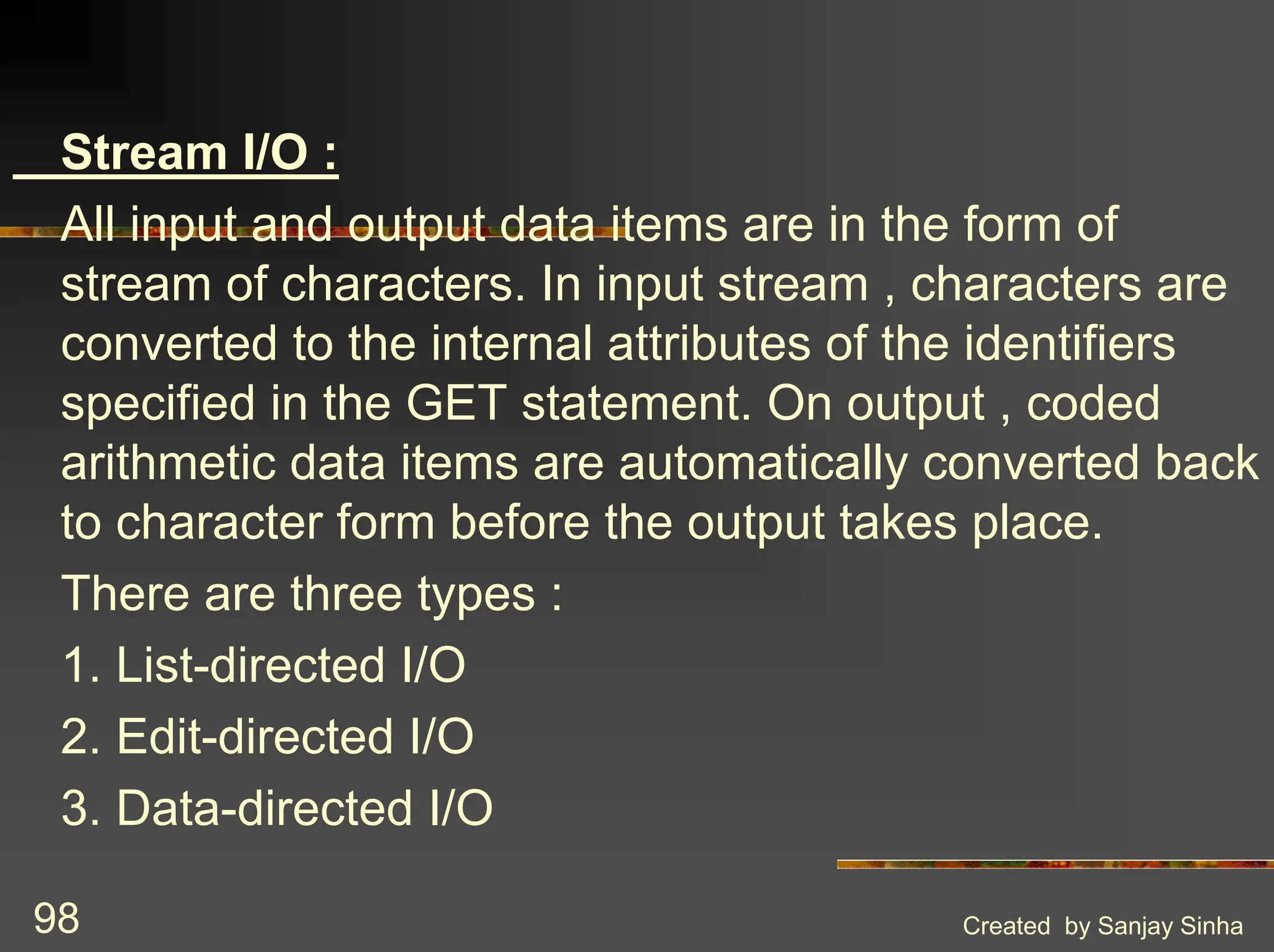 Created by Sanjay Sinha 98 Stream I/O : All input and output data items are in the form of stream of characters. In input stream , characters are converted to the internal attributes of the identifiers specified in the GET statement. On output , coded arithmetic data items are automatically converted back to character form before the output takes place. There are three types : 1. List-directed I/O 2. Edit-directed I/O 3. Data-directed I/O 