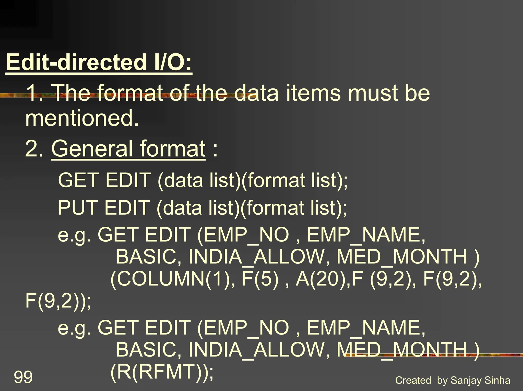 Created by Sanjay Sinha 99 Edit-directed I/O: 1. The format of the data items must be mentioned. 2. General format : GET EDIT (data list)(format list); PUT EDIT (data list)(format list); e.g. GET EDIT (EMP_NO , EMP_NAME, BASIC, INDIA_ALLOW, MED_MONTH ) (COLUMN(1), F(5) , A(20),F (9,2), F(9,2), F(9,2)); e.g. GET EDIT (EMP_NO , EMP_NAME, BASIC, INDIA_ALLOW, MED_MONTH ) (R(RFMT)); 