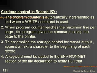 Created by Sanjay Sinha
121
Carriage control in Record I/O :
1. The program counter is automatically incremented as
and when a WRITE command is used.
2. When program counter reaches the maximum line per
page , the program gives the command to skip the
page to the printer.
3. To accomplish the carriage control for record output ,
append an extra character to the beginning of each
record.
4. A keyword must be added to the ENVIRONMET
section of the file declaration to notify PL/I that
 