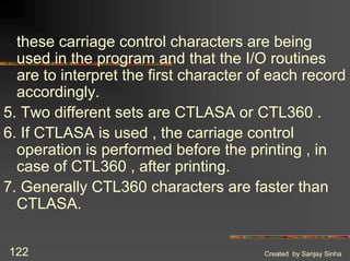 Created by Sanjay Sinha
122
these carriage control characters are being
used in the program and that the I/O routines
are to interpret the first character of each record
accordingly.
5. Two different sets are CTLASA or CTL360 .
6. If CTLASA is used , the carriage control
operation is performed before the printing , in
case of CTL360 , after printing.
7. Generally CTL360 characters are faster than
CTLASA.
 
