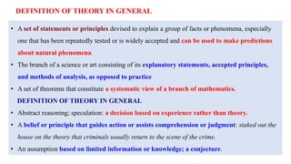 • A set of statements or principles devised to explain a group of facts or phenomena, especially
one that has been repeatedly tested or is widely accepted and can be used to make predictions
about natural phenomena.
• The branch of a science or art consisting of its explanatory statements, accepted principles,
and methods of analysis, as opposed to practice
• A set of theorems that constitute a systematic view of a branch of mathematics.
DEFINITION OF THEORY IN GENERAL
• Abstract reasoning; speculation: a decision based on experience rather than theory.
• A belief or principle that guides action or assists comprehension or judgment: staked out the
house on the theory that criminals usually return to the scene of the crime.
• An assumption based on limited information or knowledge; a conjecture.
DEFINITION OF THEORY IN GENERAL
 
