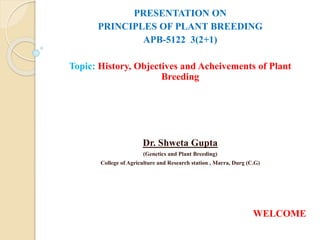 PRESENTATION ON
PRINCIPLES OF PLANT BREEDING
APB-5122 3(2+1)
Topic: History, Objectives and Acheivements of Plant
Breeding
Dr. Shweta Gupta
(Genetics and Plant Breeding)
College of Agriculture and Research station , Marra, Durg (C.G)
WELCOME
 