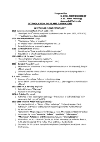 Prepared by
N. HIMA SHANKAR REDDY
M.Sc., Plant Pathology
Annamalai University
INTRODUCTION TO PLANT PATHOGENS
HISTORY OF PLANT PATHOLOGY
1676 -Antonvon leeuwenhoek (Dutch 1632-1729)-
 Developed the 1st
microscope (some books mentioned the years 1675,1676,1679)
 1st
publications on Bacteria (1683)
1729 -Pier Antonio Micheli (Italy)-
 “Founder and Father of mycology”
 He wrote a book “ Nova Plantarum genera” in 1729
 Proved that disease is caused by spores
1755 - Matheiu Du Tillet (france)-
 Considered as “Great grandfather of Phytopathology”
 Proved bunt of wheat is contagious (external transmission)
1761-1836 - C. H. Persoon (France)-
 “Founding father of systemic mycology”,
 Published “Synopsis methodica fungorum” (1801)
1807 - Benedict Prevost (France)-
 Experimentally proved role of micro-organism in causation of the diseases (Life cycle
of bunt fungus)
 Demonstrated the control of what smut spores germination by steeping seeds in a
copper sulphate solution
E.M. Fries (Sweden) -
 Linneaus of mycology, Father of systemic mycology
 Wrote a book called “Systema mycologicum” in 1821 (starting point in nomenclature
of fungi)
1803-1889 - M. J. Berkeley (England)-
 Coined the term “ Mycology”
 Founder of British mycology
1858- J. G. Kuhn (Germany)-
 Published 1st
text book in plant pathology “ The diseases of cultivated crops, their
causes and their control” in 1858
1831-1888 - Heinrich Anton De Bary (Germany):-
 Largely Considered as “ Father of Plant pathology”, “Father of Modern Plant
Pathology” and “Father and founder of modern Experimental Plant Pathology”
 He wrote a book
“Comparative Morphology and the Biology of Fungi, Myceteoza and bacteria” (1866)
 Introduced the terms ”Haustoria / Sinkers”, ”Symbiosis”, ”Teletospores”,
“Myceteoza”, Autoecious and Heteroecious rust, and “Chlamydospores”
 His students are M. S. Woronin (Russia), O. Brefels (Germany), A. Millardet (France),
H. M. Ward (England), W. G. Farlow (USA) and Fisher (Switzerland)
 Discoverd the life cycle of Phytophthora infestans (late blight of potato) that causes
Iirish famine.
 