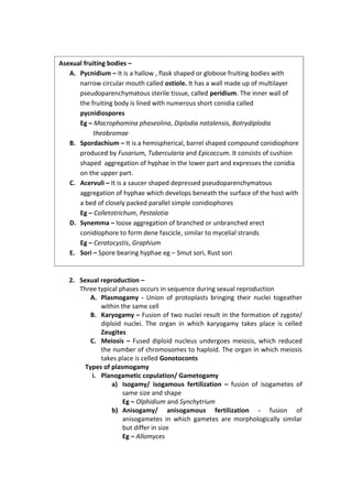 2. Sexual reproduction –
Three typical phases occurs in sequence during sexual reproduction
A. Plasmogamy - Union of protoplasts bringing their nuclei togeather
within the same cell
B. Karyogamy – Fusion of two nuclei result in the formation of zygote/
diploid nuclei. The organ in which karyogamy takes place is celled
Zeugites
C. Meiosis – Fused diploid nucleus undergoes meiosis, which reduced
the number of chromosomes to haploid. The organ in which meiosis
takes place is celled Gonotoconts
Types of plasmogamy
i. Planogametic copulation/ Gametogamy
a) Isogamy/ isogamous fertilization – fusion of isogametes of
same size and shape
Eg – Olphidium and Synchytrium
b) Anisogamy/ anisogamous fertilization - fusion of
anisogametes in which gametes are morphologically similar
but differ in size
Eg – Allomyces
Asexual fruiting bodies –
A. Pycnidium – It is a hallow , flask shaped or globose fruiting bodies with
narrow circular mouth called ostiole. It has a wall made up of multilayer
pseudoparenchymatous sterile tissue, called peridium. The inner wall of
the fruiting body is lined with numerous short conidia called
pycnidiospores
Eg – Macrophomina phaseolina, Diplodia natalensis, Botrydiplodia
theobromae
B. Spordachium – It is a hemispherical, barrel shaped compound conidiophore
produced by Fusarium, Tubercularia and Epicoccum. It consists of cushion
shaped aggregation of hyphae in the lower part and expresses the conidia
on the upper part.
C. Acervuli – It is a saucer shaped depressed pseudoparenchymatous
aggregation of hyphae which develops beneath the surface of the host with
a bed of closely packed parallel simple conidiophores
Eg – Colletotrichum, Pestalotia
D. Synemma – loose aggregation of branched or unbranched erect
conidiophore to form dene fascicle, similar to mycelial strands
Eg – Ceratocystis, Graphium
E. Sori – Spore bearing hyphae eg – Smut sori, Rust sori
 