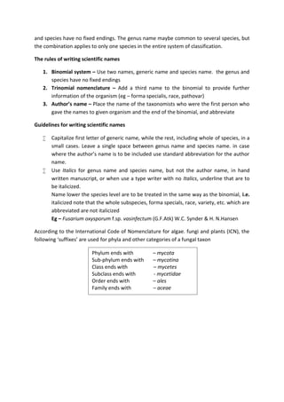 and species have no fixed endings. The genus name maybe common to several species, but
the combination applies to only one species in the entire system of classification.
The rules of writing scientific names
1. Binomial system – Use two names, generic name and species name. the genus and
species have no fixed endings
2. Trinomial nomenclature – Add a third name to the binomial to provide further
information of the organism (eg – forma specialis, race, pathovar)
3. Author’s name – Place the name of the taxonomists who were the first person who
gave the names to given organism and the end of the binomial, and abbreviate
Guidelines for writing scientific names
 Capitalize first letter of generic name, while the rest, including whole of species, in a
small cases. Leave a single space between genus name and species name. in case
where the author’s name is to be included use standard abbreviation for the author
name.
 Use Italics for genus name and species name, but not the author name, in hand
written manuscript, or when use a type writer with no Italics, underline that are to
be italicized.
Name lower the species level are to be treated in the same way as the binomial, i.e.
italicized note that the whole subspecies, forma specials, race, variety, etc. which are
abbreviated are not italicized
Eg – Fusarium oxysporum f.sp. vasinfectum (G.F.Atk) W.C. Synder & H. N.Hansen
According to the International Code of Nomenclature for algae. fungi and plants (ICN), the
following ‘suffixes’ are used for phyla and other categories of a fungal taxon
Phylum ends with – mycota
Sub-phylum ends with – mycotina
Class ends with – mycetes
Subclass ends with - mycetidae
Order ends with – ales
Family ends with – aceae
 