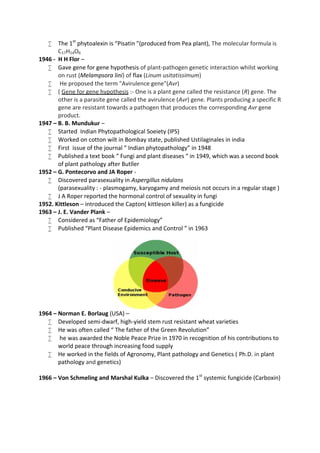  The 1st
phytoalexin is “Pisatin ”(produced from Pea plant), The molecular formula is
C17H14O6
1946 - H H Flor –
 Gave gene for gene hypothesis of plant-pathogen genetic interaction whilst working
on rust (Melampsora lini) of flax (Linum usitatissimum)
 He proposed the term "Avirulence gene"(Avr)
 ( Gene for gene hypothesis :- One is a plant gene called the resistance (R) gene. The
other is a parasite gene called the avirulence (Avr) gene. Plants producing a specific R
gene are resistant towards a pathogen that produces the corresponding Avr gene
product.
1947 – B. B. Mundukur –
 Started Indian Phytopathological Soeiety (IPS)
 Worked on cotton wilt in Bombay state, published Ustilaginales in india
 First issue of the journal “ Indian phytopathology” in 1948
 Published a text book “ Fungi and plant diseases “ in 1949, which was a second book
of plant pathology after Butller
1952 – G. Pontecorvo and JA Roper -
 Discovered parasexuality in Aspergillus nidulans
(parasexuality : - plasmogamy, karyogamy and meiosis not occurs in a regular stage )
 J A Roper reported the hormonal control of sexuality in fungi
1952. Kittleson – introduced the Capton( kittleson killer) as a fungicide
1963 – J. E. Vander Plank –
 Considered as “Father of Epidemiology”
 Published “Plant Disease Epidemics and Control ” in 1963
1964 – Norman E. Borlaug (USA) –
 Developed semi-dwarf, high-yield stem rust resistant wheat varieties
 He was often called “ The father of the Green Revolution”
 he was awarded the Noble Peace Prize in 1970 in recognition of his contributions to
world peace through increasing food supply
 He worked in the fields of Agronomy, Plant pathology and Genetics ( Ph.D. in plant
pathology and genetics)
1966 – Von Schmeling and Marshal Kulka – Discovered the 1st
systemic fungicide (Carboxin)
 