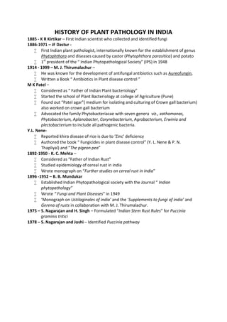 HISTORY OF PLANT PATHOLOGY IN INDIA
1885 - K R Kirtikar – First Indian scientist who collected and identified fungi
1886-1971 – JF Dastur -
 First Indian plant pathologist, internationally known for the establishment of genus
Phytophthora and diseases caused by castor (Phytophthora parasitica) and potato
 1st
president of the “ Indian Phytopathological Society” (IPS) in 1948
1914 - 1999 – M. J. Thirumalachur –
 He was known for the development of antifungal antibiotics such as Aureofungin,
 Written a Book “ Antibiotics in Plant disease control ”
M K Patel –
 Considered as “ Father of Indian Plant bacteriology”
 Started the school of Plant Bacteriology at college of Agriculture (Pune)
 Found out “Patel agar”( medium for isolating and culturing of Crown gall bacterium)
also worked on crown gall bacterium
 Advocated the family Phytobacteriacae with seven genera viz., xathomonas,
Phytobacterium, Aplanobacter, Corynebacterium, Agrobacterium, Erwinia and
plectobacterium to include all pathogenic bacteria.
Y.L. Nene-
 Reported khira disease of rice is due to ‘Zinc’ deficiency
 Authored the book “ Fungicides in plant disease control” (Y. L. Nene & P. N.
Thapliyal) and “The pigeon pea”
1892-1950 - K. C. Mehta –
 Considered as “Father of Indian Rust”
 Studied epidemiology of cereal rust in india
 Wrote monograph on “Further studies on cereal rust in India”
1896 -1952 – B. B. Mundukar
 Established Indian Phytopathological society with the Journal “ Indian
phytopathology”
 Wrote “ Fungi and Plant Diseases” in 1949
 ‘Monograph on Ustilaginales of india’ and the ‘Supplements to fungi of india’ and
Gerena of rusts in collaboration with M. J. Thirumalachur.
1975 – S. Nagarajan and H. Singh – Formulated “Indian Stem Rust Rules” for Puccinia
graminis tritici
1978 – S. Nagarajan and Joshi – Identified Puccinia pathway
 