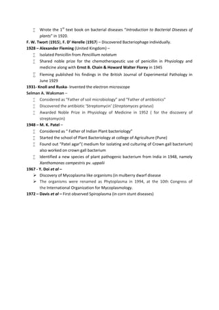  Wrote the 1st
text book on bacterial diseases “Introduction to Bacterial Diseases of
plants” in 1920.
F. W. Twort (1915), F. D’ Herelle (1917) – Discovered Bacteriophage individually.
1928 – Alexander Fleming (United Kingdom) –
 Isolated Penicillin from Pencillium notatum
 Shared noble prize for the chemotherapeutic use of penicillin in Physiology and
medicine along with Ernst B. Chain & Howard Walter Florey in 1945
 Fleming published his findings in the British Journal of Experimental Pathology in
June 1929
1931- Knoll and Ruska- Invented the electron microscope
Selman A. Waksman –
 Considered as “Father of soil microbiology” and “Father of antibiotics”
 Discovered the antibiotic ‘Streptomycin’ (Streptomyces griseus)
 Awarded Noble Prize in Physiology of Medicine in 1952 ( for the discovery of
streptomycin)
1948 – M. K. Patel –
 Considered as “ Father of Indian Plant bacteriology”
 Started the school of Plant Bacteriology at college of Agriculture (Pune)
 Found out “Patel agar”( medium for isolating and culturing of Crown gall bacterium)
also worked on crown gall bacterium
 Identified a new species of plant pathogenic bacterium from India in 1948, namely
Xanthomonas campestris pv. uppalii
1967 - Y. Doi et al –
 Discovery of Mycoplasma like organisms (in mulberry dwarf disease
 The organisms were renamed as Phytoplasma in 1994, at the 10th Congress of
the International Organization for Mycoplasmology.
1972 – Davis et al – First observed Spiroplasma (in corn stunt diseases)
 