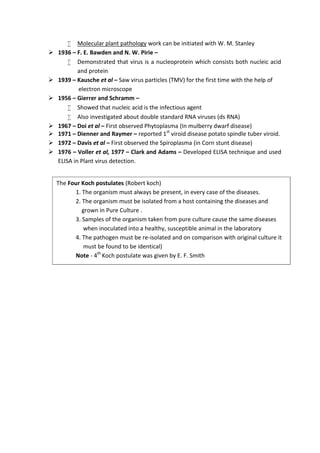  Molecular plant pathology work can be initiated with W. M. Stanley
 1936 – F. E. Bawden and N. W. Pirie –
 Demonstrated that virus is a nucleoprotein which consists both nucleic acid
and protein
 1939 – Kausche et al – Saw virus particles (TMV) for the first time with the help of
electron microscope
 1956 – Gierrer and Schramm –
 Showed that nucleic acid is the infectious agent
 Also investigated about double standard RNA viruses (ds RNA)
 1967 – Doi et al – First observed Phytoplasma (In mulberry dwarf disease)
 1971 – Dienner and Raymer – reported 1st
viroid disease potato spindle tuber viroid.
 1972 – Davis et al – First observed the Spiroplasma (in Corn stunt disease)
 1976 – Voller et al, 1977 – Clark and Adams – Developed ELISA technique and used
ELISA in Plant virus detection.
The Four Koch postulates (Robert koch)
1. The organism must always be present, in every case of the diseases.
2. The organism must be isolated from a host containing the diseases and
grown in Pure Culture .
3. Samples of the organism taken from pure culture cause the same diseases
when inoculated into a healthy, susceptible animal in the laboratory
4. The pathogen must be re-isolated and on comparison with original culture it
must be found to be identical)
Note - 4th
Koch postulate was given by E. F. Smith
 