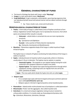 General characters of fungi
 The branch of biology that deals with fungi is called ‘Mycology’
 Fungus is a Latin word which means ‘Mushroom’
 Fungi (definition)- Fungi is eukaryotic, achlorophylls, spore bearing organisms that
can reproduce by both sexual and asexual manner and can obtain nutrients through
haustoria
 Eg – Yeast, mould, rusts, smuts and mushrooms
Morphological characters of fungi
 Thallus – Entire body of fungus is called thallus (mass of hyphae constitute to form
thallus). Vegetative/ somatic thallus gives rise to reproductive structures, from which
spores are produced either sexuall or sexually
 Holocarpic – whole thallus is converted into one are more reproductive
structures
Eg – Synchytrium and Olphidium
 Eucarpic – only a portion of thallus become reproductive
Eg – Oomycota, Ascomycota and Basidiomycota
 Mycelium – filamentous vegetative body of the fungus is called mycelium/ Single
thread of hyphae
(or)
The hyphal mass or network of hyphae constituting the body (thallus) of the fungus is
called as mycelium
 Hypha - Individual branch of mycelium which are generally uniform in thickness,
usually about 2-10 μm in diameter. The hyphae may be septate or aseptate
 Coenocytic hyphae - The aseptate or non-septate hyphae having the nuclei
scattered in the cytoplasm (obscene of septa/ cross walls).
 Septate hyphae- The hyphae have septa having perforations through which
cytoplasmic strands, containing nuclei can migrate from one cell to the
other. (presence of septa)
 Doipore septa
 It is a complex type septa with barrel shaped central pore and hemi spherical
cap is called parenthosome/ pore cap
 Dolipore septum is formed in Agaricomycotina certain basidiomycetes.
 Plasmodium – Naked,motile multinucleated mass of protoplasm is called plasmodium
 Rhizomorphs: Thicker root like aggregates. Also called mycelial cords
 Sclerotium: It is a hard and compact vegetative resting structure resistant to
unfavourable conditions. It is mostly made up of pseudoparenchymatous cells
Eg – Sclerotium, Rhizoctonia, Sclerotinia, Claviceps
Septa – The cross walls which divide the hypha into cells are called septa
 