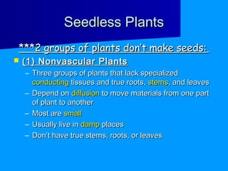 Seedless Plants
***2 groups of plants don’t make seeds:
   (1) Nonvascular Plants
    – Three groups of plants that lack specialized
      conducting tissues and true roots, stems, and leaves
    – Depend on diffusion to move materials from one part
      of plant to another
    – Most are small
    – Usually live in damp places
    – Don’t have true stems, roots, or leaves
 