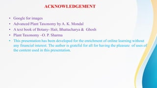 ACKNOWLEDGEMENT
• Google for images
• Advanced Plant Taxonomy by A. K. Mondal
• A text book of Botany- Hait, Bhattacharya & Ghosh
• Plant Taxonomy –O. P. Sharma
• This presentation has been developed for the enrichment of online learning without
any financial interest. The author is grateful for all for having the pleasure of uses of
the content used in this presentation.
 