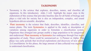TAXONOMY
• Taxonomy is the science that explores, describes, names, and classiﬁes all
organisms. In this introductory slide, I will highlight the major steps in the
elaboration of this science that provides baseline data for all ﬁelds of biology and
plays a vital role for society but is also an independent, complex, and sound
hypothesis-driven scientiﬁc discipline.
• Plant taxonomy is the science that finds, describes, identifies, classifies, and
names plants. The term Systematics is applied to the study or description of
variations among organisms in order to formulate a classification system.
Organisms thus arranged into groups enable a large population to be categorised
and understood. Plant taxonomy or Sytematics has undergone through four major
approaches of study. These could be summarized as: 1) Pioneer or Alpha: This
phase was early periods that involved explorations and discovery of new plants.
2) Consolidation: In this phase, the large amount of data collected was organised
to understand classification.
 
