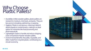 Why Choose
Plastic Pallets?
• Durability: Unlike wooden pallets, plasticpallets are
resistant to moisture, chemicals, and pests. They are
less prone to breaking, splintering, or warping.
• Hygiene: Plastic is non-porous, meaning it doesn’t
absorb liquids or contaminants, makingit an ideal
option for industries like food processingand
pharmaceuticals.
• Lightweight: Easier to handle and reduce shipping
costs compared to heavier wooden pallets.
• Environmental Benefits: Reusable, recyclable, and
often made from recycled plastic, contributing to a
circular economy.
 