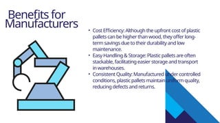 Benefits for
Manufacturers • Cost Efficiency: Although the upfront cost of plastic
pallets can be higher than wood, they offer long-
term savings due to their durability and low
maintenance.
• Easy Handling & Storage: Plastic pallets are often
stackable, facilitating easier storage and transport
in warehouses.
• Consistent Quality: Manufactured under controlled
conditions, plastic pallets maintain uniform quality,
reducing defects and returns.
 