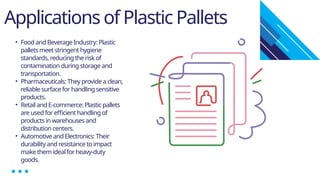 Applications of Plastic Pallets
• Food and Beverage Industry: Plastic
pallets meet stringent hygiene
standards, reducing the risk of
contamination during storage and
transportation.
• Pharmaceuticals: They provide a clean,
reliable surface for handling sensitive
products.
• Retail and E-commerce: Plastic pallets
are used for efficient handling of
products in warehouses and
distribution centers.
• Automotive and Electronics: Their
durability and resistance to impact
make them ideal for heavy-duty
goods.
 