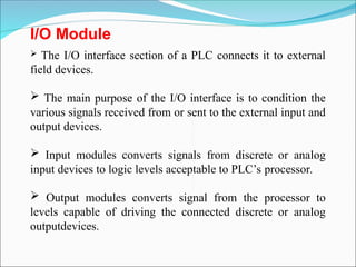 I/O Module
 The I/O interface section of a PLC connects it to external
field devices.
 The main purpose of the I/O interface is to condition the
various signals received from or sent to the external input and
output devices.
 Input modules converts signals from discrete or analog
input devices to logic levels acceptable to PLC’s processor.
 Output modules converts signal from the processor to
levels capable of driving the connected discrete or analog
outputdevices.
 