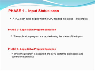 PHASE 1 – Input Status scan
 A PLC scan cycle begins with the CPU reading the status of its inputs.
PHASE 2– Logic Solve/Program Execution
 The application program is executed using the status of the inputs
PHASE 3– Logic Solve/Program Execution
 Once the program is executed, the CPU performs diagnostics and
communication tasks
 