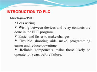 Advantages of PLC
 Less wiring.
 Wiring between devices and relay contacts are
done in the PLC program.
 Easier and faster to make changes.
 Trouble shooting aids make programming
easier and reduce downtime.
 Reliable components make these likely to
operate for years before failure.
INTRODUCTION TO PLC
 