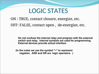 LOGIC STATES
ON : TRUE, contact closure, energize, etc.
OFF: FALSE, contact open , de-energize, etc.
(In the notes we use the symbol "~" to represent
negation. AND and OR are logic operators. )
Do not confuse the internal relay and program with the external
switch and relay. Internal symbols are used for programming.
External devices provide actual interface.
 