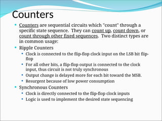  Counters are sequential circuits which "count" through a
specific state sequence. They can count up, count down, or
count through other fixed sequences. Two distinct types are
in common usage:
 Ripple Counters
 Clock is connected to the flip-flop clock input on the LSB bit flip-
flop
 For all other bits, a flip-flop output is connected to the clock
input, thus circuit is not truly synchronous
 Output change is delayed more for each bit toward the MSB.
 Resurgent because of low power consumption
 Synchronous Counters
 Clock is directly connected to the flip-flop clock inputs
 Logic is used to implement the desired state sequencing
Counters
 