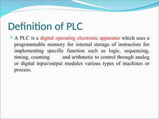 Definition of PLC
A PLC is a digital operating electronic apparatus which uses a
programmable memory for internal storage of instruction for
implementing specific function such as logic, sequencing,
timing, counting and arithmetic to control through analog
or digital input/output modules various types of machines or
process.
 