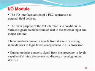30
I/O Module
• The I/O interface section of a PLC connects it to
external field devices.
• The main purpose of the I/O interface is to condition the
various signals received from or sent to the external input and
output devices.
• Input modules converts signals from discrete or analog
input devices to logic levels acceptable to PLC’s processor.
• Output modules converts signal from the processor to levels
capable of driving the connected discrete or analog output
devices.
 