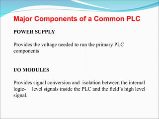 Major Components of a Common PLC
POWER SUPPLY
Provides the voltage needed to run the primary PLC
components
I/O MODULES
Provides signal conversion and isolation between the internal
logic- level signals inside the PLC and the field’s high level
signal.
 