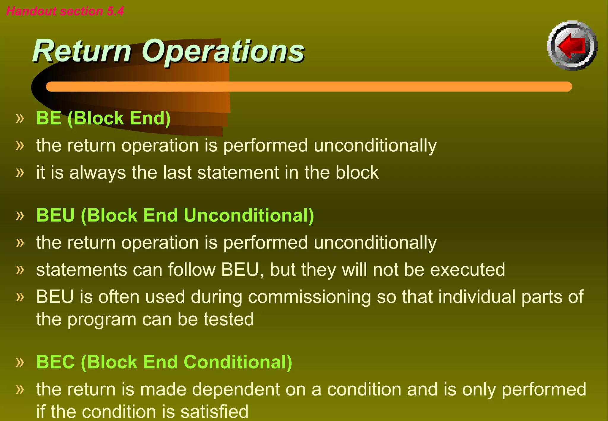 Handout section 5.4


     Return Operations
 » BE (Block End)
 » the return operation is performed unconditionally
 » it is always the last statement in the block

 »   BEU (Block End Unconditional)
 »   the return operation is performed unconditionally
 »   statements can follow BEU, but they will not be executed
 »   BEU is often used during commissioning so that individual parts of
     the program can be tested

 » BEC (Block End Conditional)
 » the return is made dependent on a condition and is only performed
   if the condition is satisfied
 