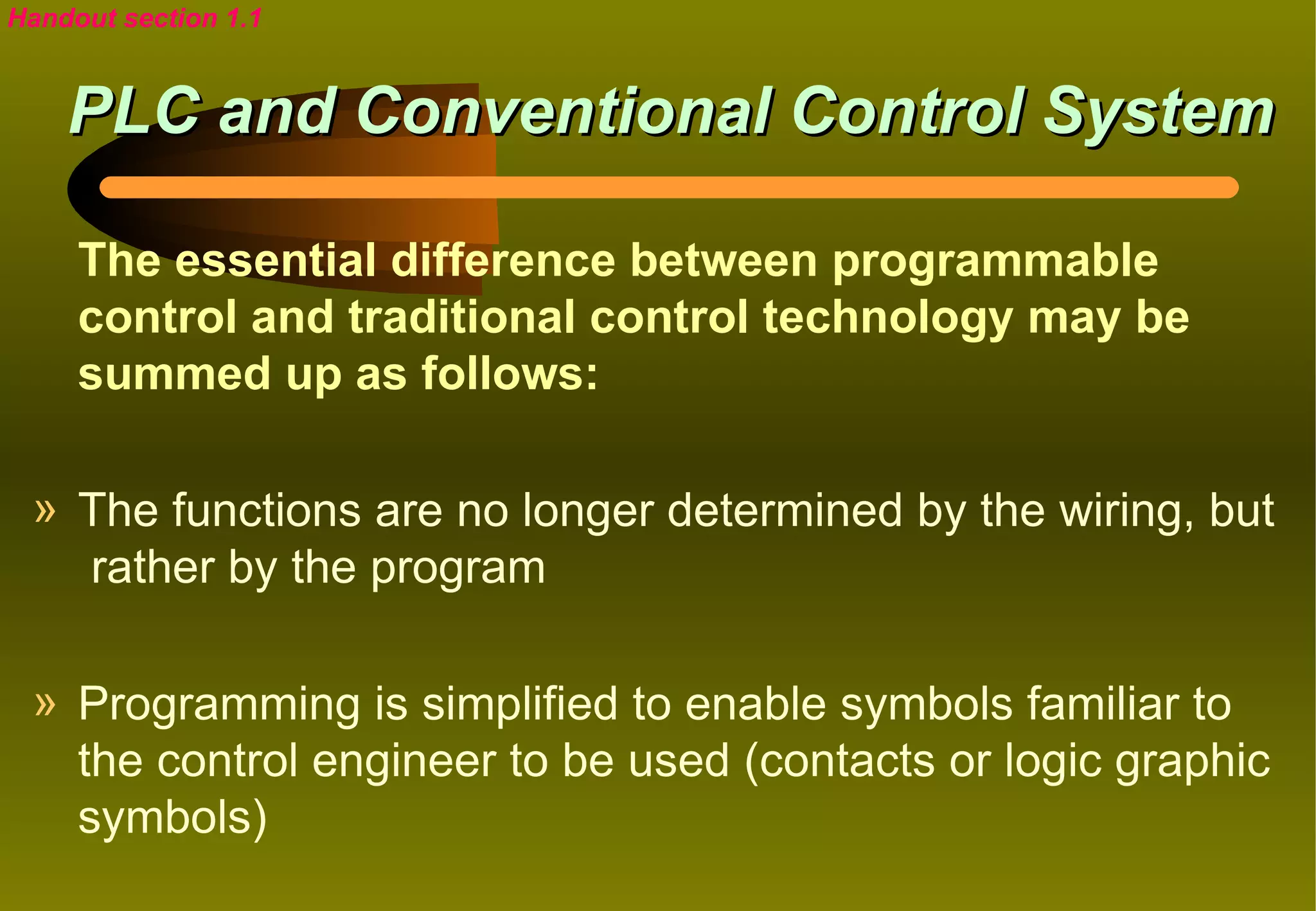 Handout section 1.1


    PLC and Conventional Control System

     The essential difference between programmable
     control and traditional control technology may be
     summed up as follows:

 » The functions are no longer determined by the wiring, but
   rather by the program

 » Programming is simplified to enable symbols familiar to
   the control engineer to be used (contacts or logic graphic
   symbols)
 