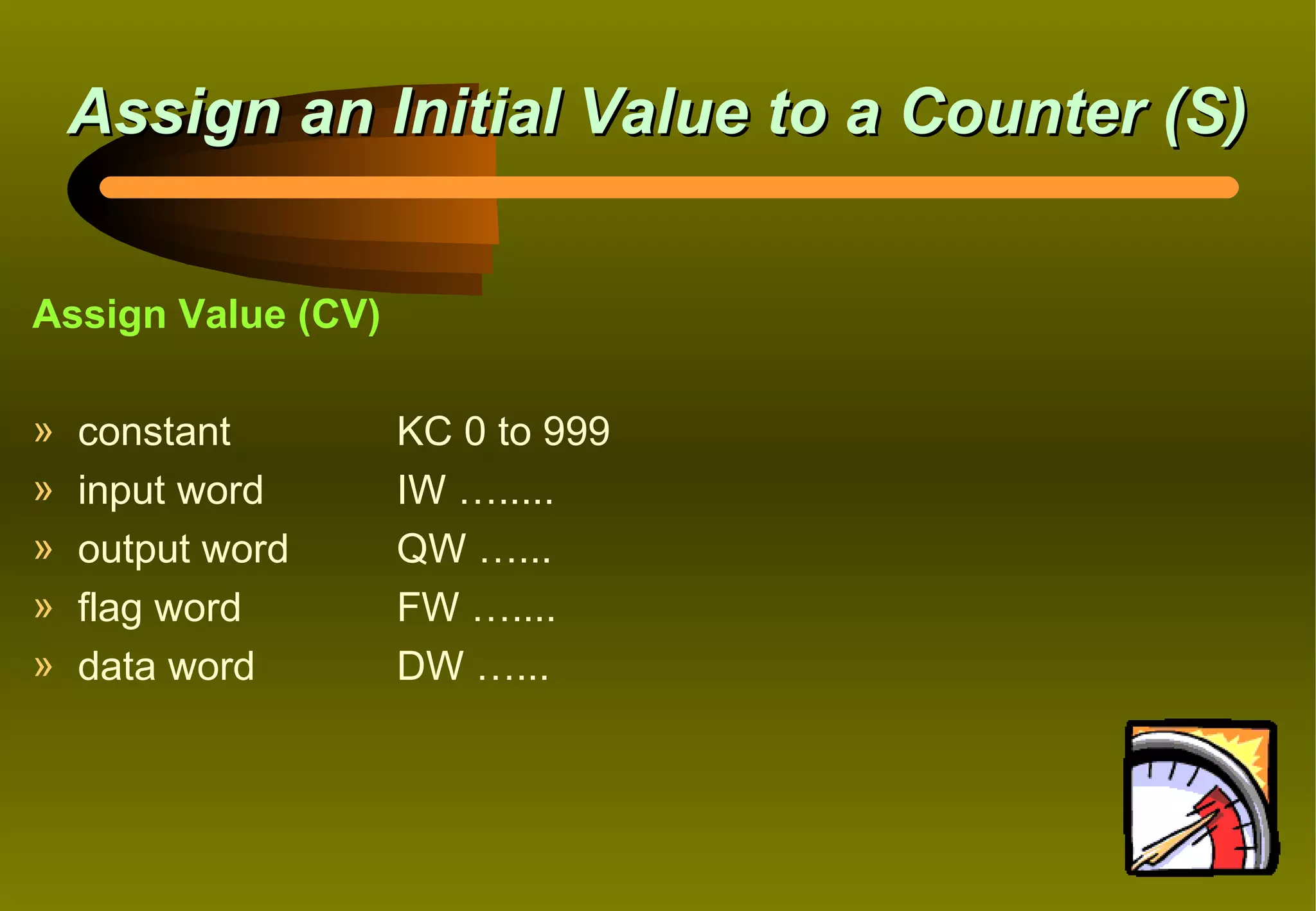 Assign an Initial Value to a Counter (S)


Assign Value (CV)

»   constant        KC 0 to 999
»   input word      IW ….....
»   output word     QW …...
»   flag word       FW …....
»   data word       DW …...
 