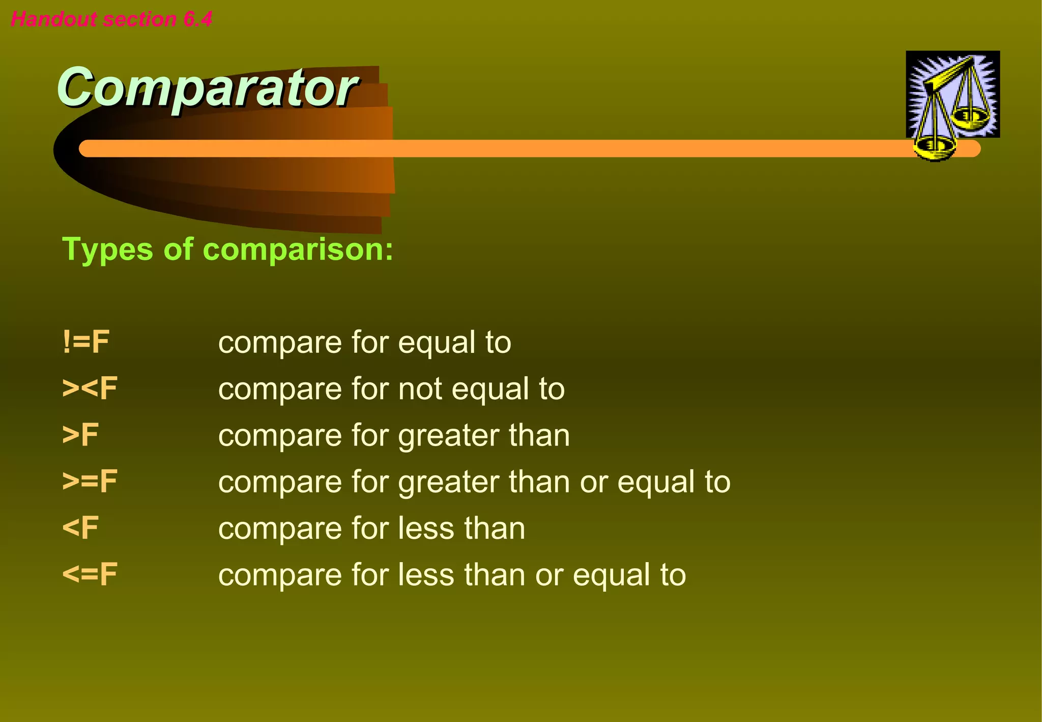 Handout section 6.4


    Comparator

    Types of comparison:

    !=F               compare for equal to
    ><F               compare for not equal to
    >F                compare for greater than
    >=F               compare for greater than or equal to
    <F                compare for less than
    <=F               compare for less than or equal to
 