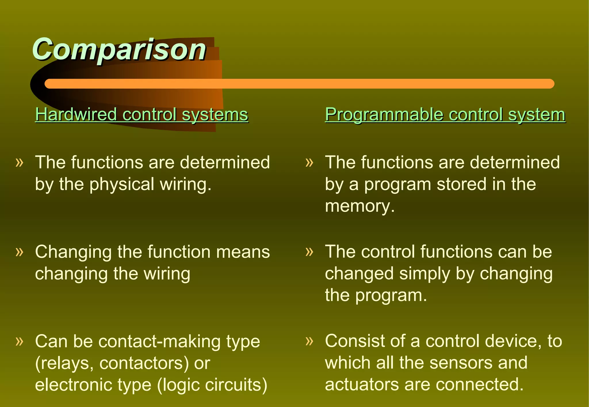 Comparison

  Hardwired control systems            Programmable control system

» The functions are determined       » The functions are determined
  by the physical wiring.              by a program stored in the
                                       memory.

» Changing the function means        » The control functions can be
  changing the wiring                  changed simply by changing
                                       the program.

» Can be contact-making type         » Consist of a control device, to
  (relays, contactors) or              which all the sensors and
  electronic type (logic circuits)     actuators are connected.
 