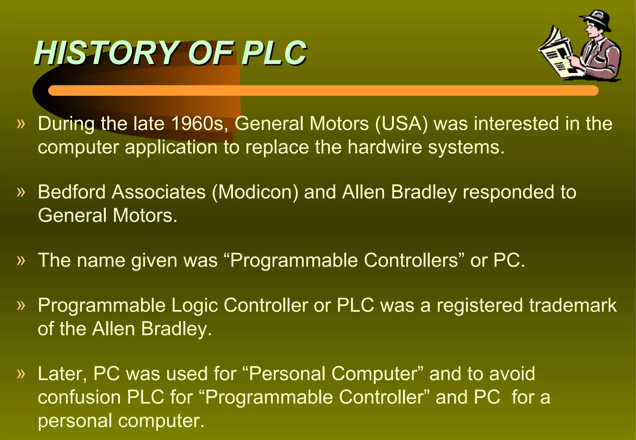 HISTORY OF PLC
» During the late 1960s, General Motors (USA) was interested in the
  computer application to replace the hardwire systems.

» Bedford Associates (Modicon) and Allen Bradley responded to
  General Motors.

» The name given was “Programmable Controllers” or PC.

» Programmable Logic Controller or PLC was a registered trademark
  of the Allen Bradley.

» Later, PC was used for “Personal Computer” and to avoid
  confusion PLC for “Programmable Controller” and PC for a
  personal computer.
 