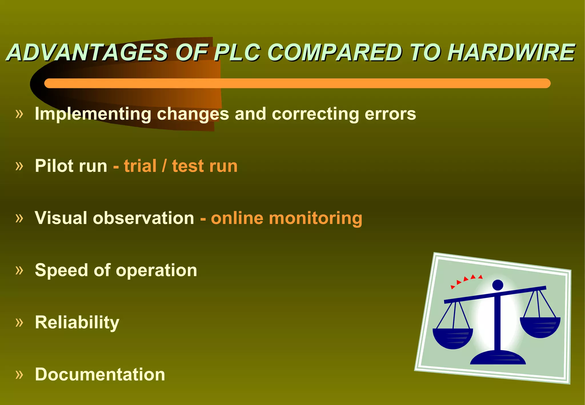 ADVANTAGES OF PLC COMPARED TO HARDWIRE

» Implementing changes and correcting errors

» Pilot run - trial / test run

» Visual observation - online monitoring

» Speed of operation

» Reliability

» Documentation
 