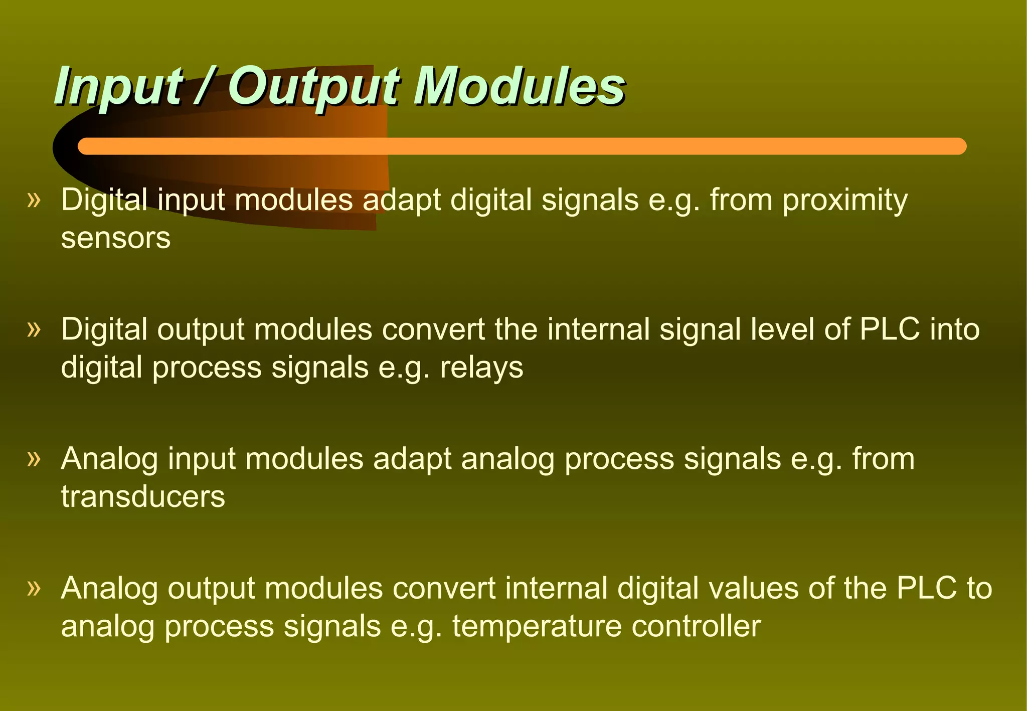 Input / Output Modules
» Digital input modules adapt digital signals e.g. from proximity
  sensors

» Digital output modules convert the internal signal level of PLC into
  digital process signals e.g. relays

» Analog input modules adapt analog process signals e.g. from
  transducers

» Analog output modules convert internal digital values of the PLC to
  analog process signals e.g. temperature controller
 