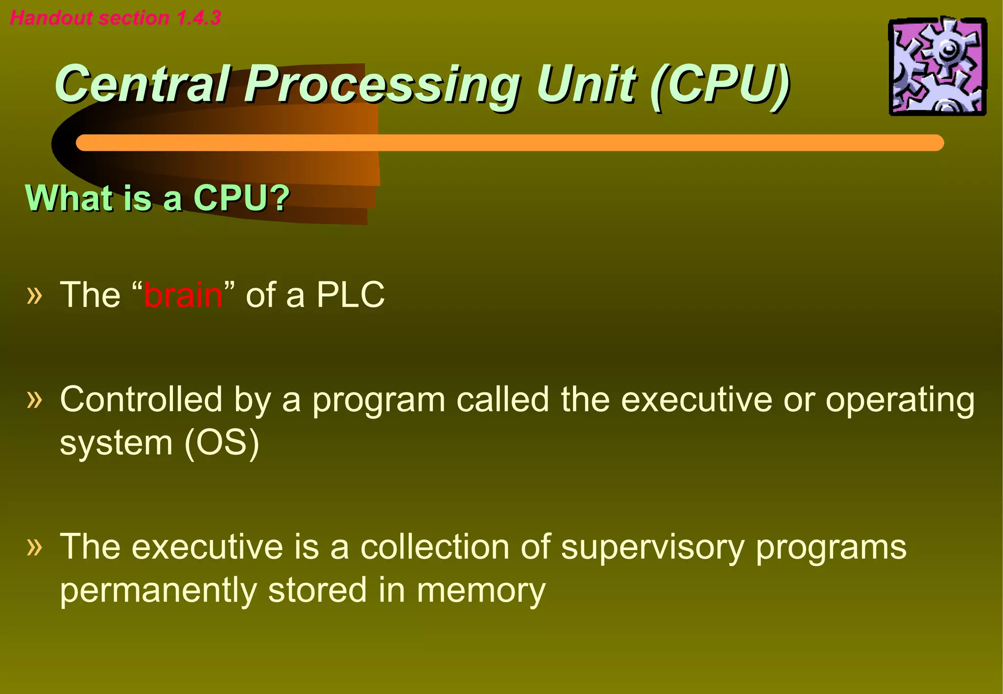 Handout section 1.4.3


    Central Processing Unit (CPU)

 What is a CPU?

 » The “brain” of a PLC

 » Controlled by a program called the executive or operating
   system (OS)

 » The executive is a collection of supervisory programs
   permanently stored in memory
 