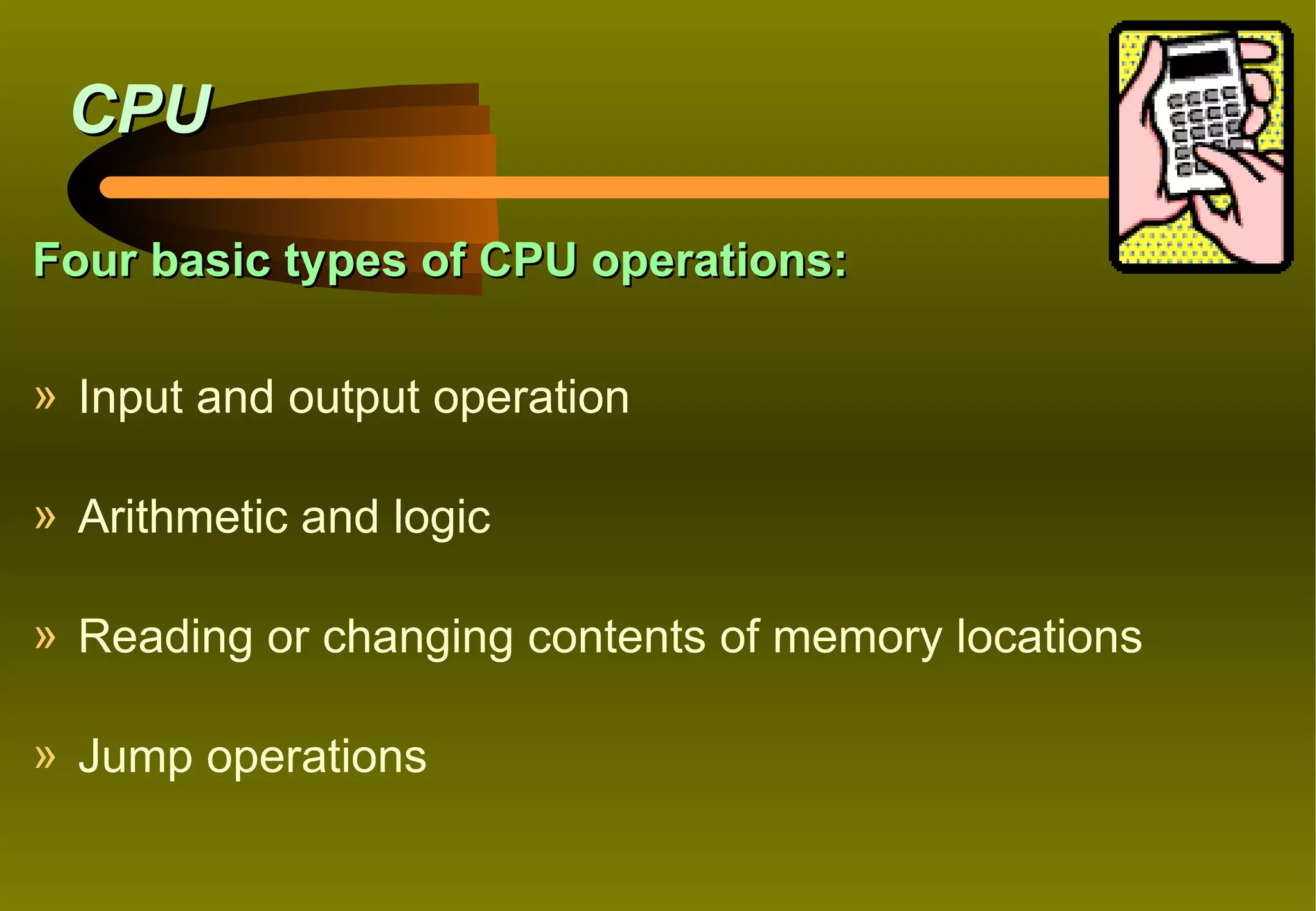 CPU

Four basic types of CPU operations:

» Input and output operation

» Arithmetic and logic

» Reading or changing contents of memory locations

» Jump operations
 