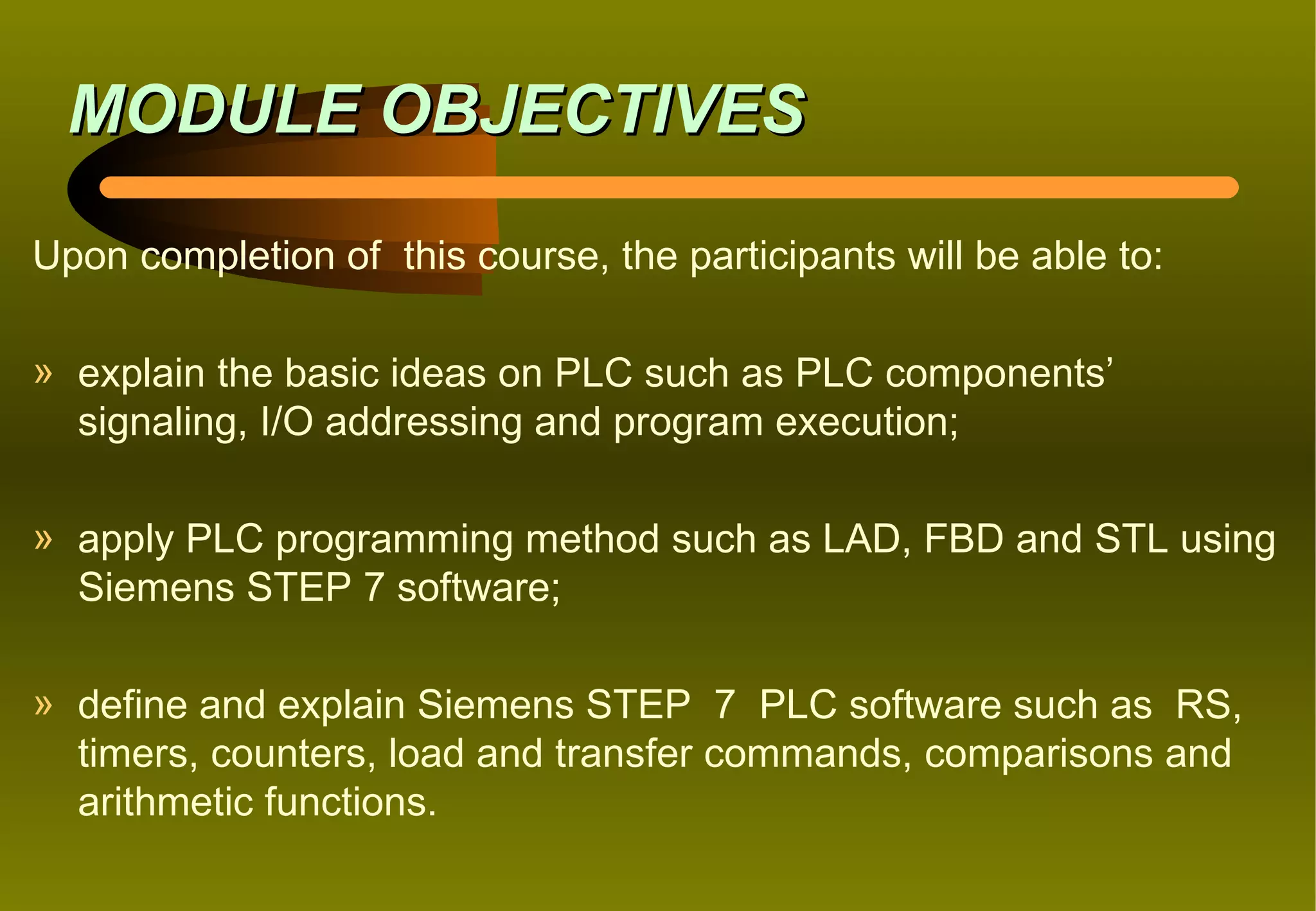MODULE OBJECTIVES

Upon completion of this course, the participants will be able to:

» explain the basic ideas on PLC such as PLC components’
  signaling, I/O addressing and program execution;

» apply PLC programming method such as LAD, FBD and STL using
  Siemens STEP 7 software;

» define and explain Siemens STEP 7 PLC software such as RS,
  timers, counters, load and transfer commands, comparisons and
  arithmetic functions.
 