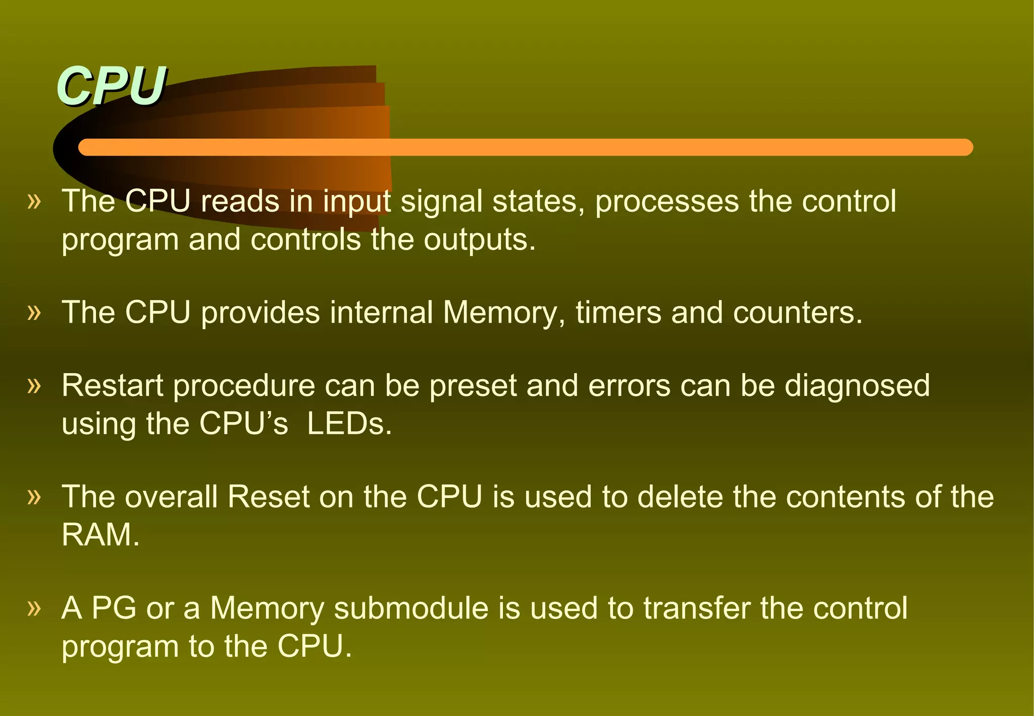 CPU
» The CPU reads in input signal states, processes the control
  program and controls the outputs.

» The CPU provides internal Memory, timers and counters.

» Restart procedure can be preset and errors can be diagnosed
  using the CPU’s LEDs.

» The overall Reset on the CPU is used to delete the contents of the
  RAM.

» A PG or a Memory submodule is used to transfer the control
  program to the CPU.
 