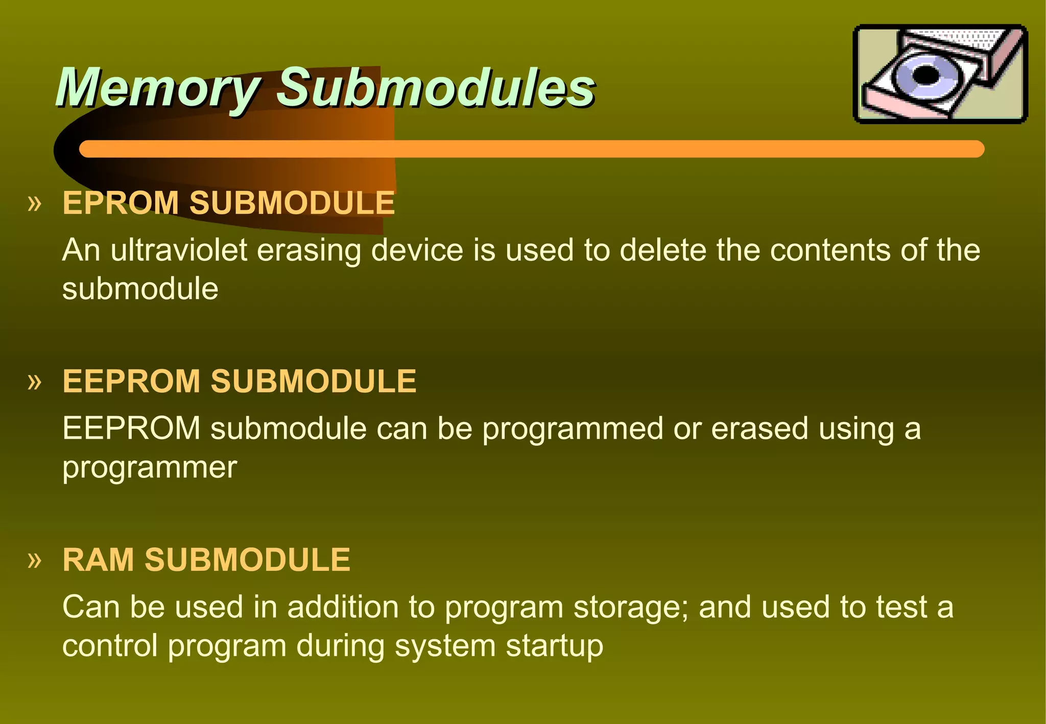 Memory Submodules
» EPROM SUBMODULE
  An ultraviolet erasing device is used to delete the contents of the
  submodule

» EEPROM SUBMODULE
  EEPROM submodule can be programmed or erased using a
  programmer

» RAM SUBMODULE
  Can be used in addition to program storage; and used to test a
  control program during system startup
 