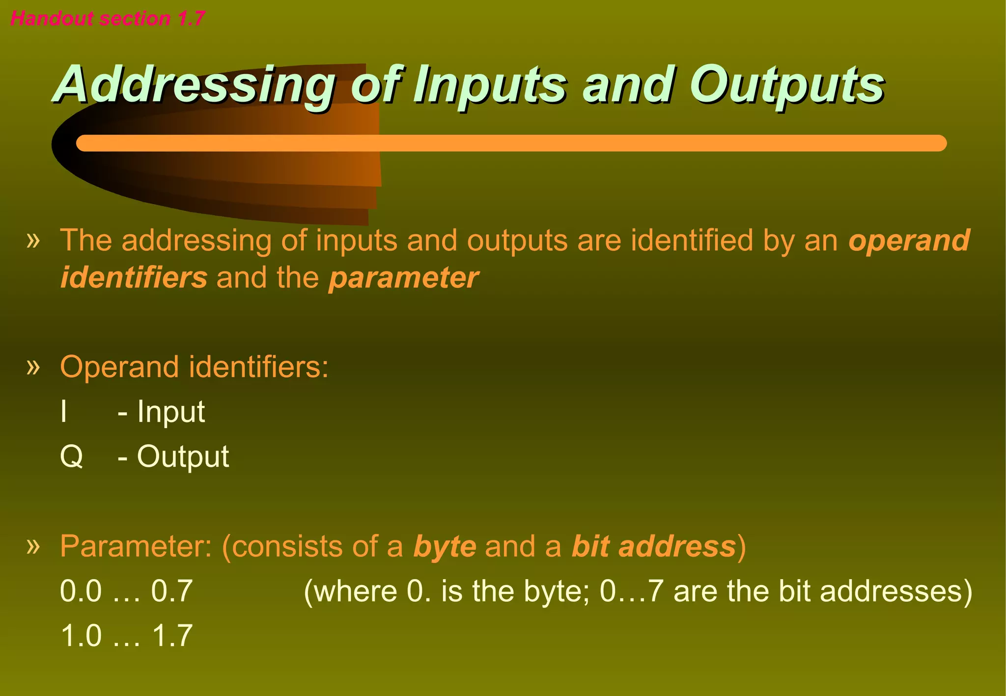 Handout section 1.7


    Addressing of Inputs and Outputs

 » The addressing of inputs and outputs are identified by an operand
   identifiers and the parameter

 » Operand identifiers:
   I  - Input
   Q - Output

 » Parameter: (consists of a byte and a bit address)
   0.0 … 0.7        (where 0. is the byte; 0…7 are the bit addresses)
   1.0 … 1.7
 