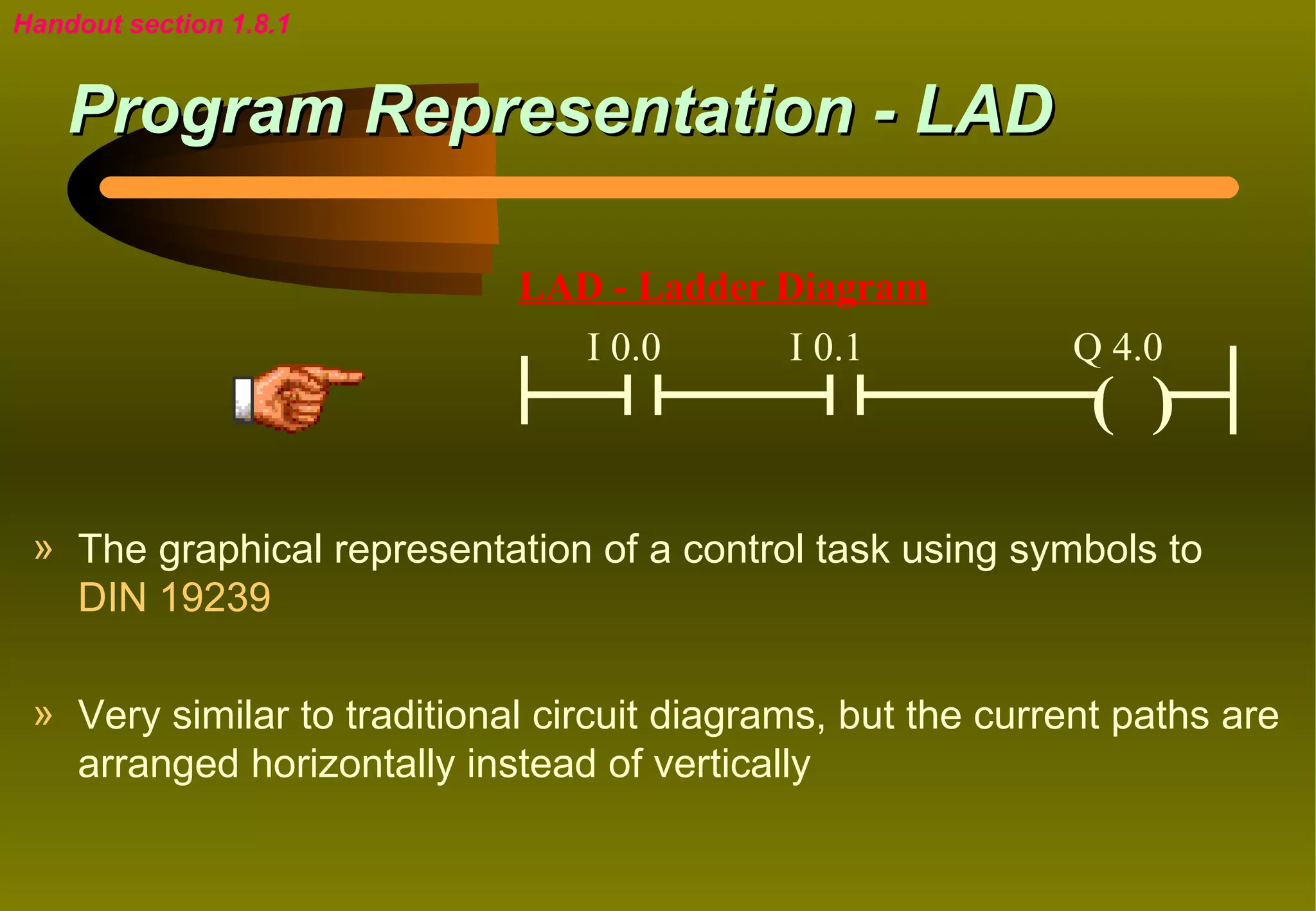 Handout section 1.8.1


    Program Representation - LAD

                             LAD - Ladder Diagram
                               I 0.0      I 0.1              Q 4.0
                                                              ( )

 » The graphical representation of a control task using symbols to
   DIN 19239

 » Very similar to traditional circuit diagrams, but the current paths are
   arranged horizontally instead of vertically
 