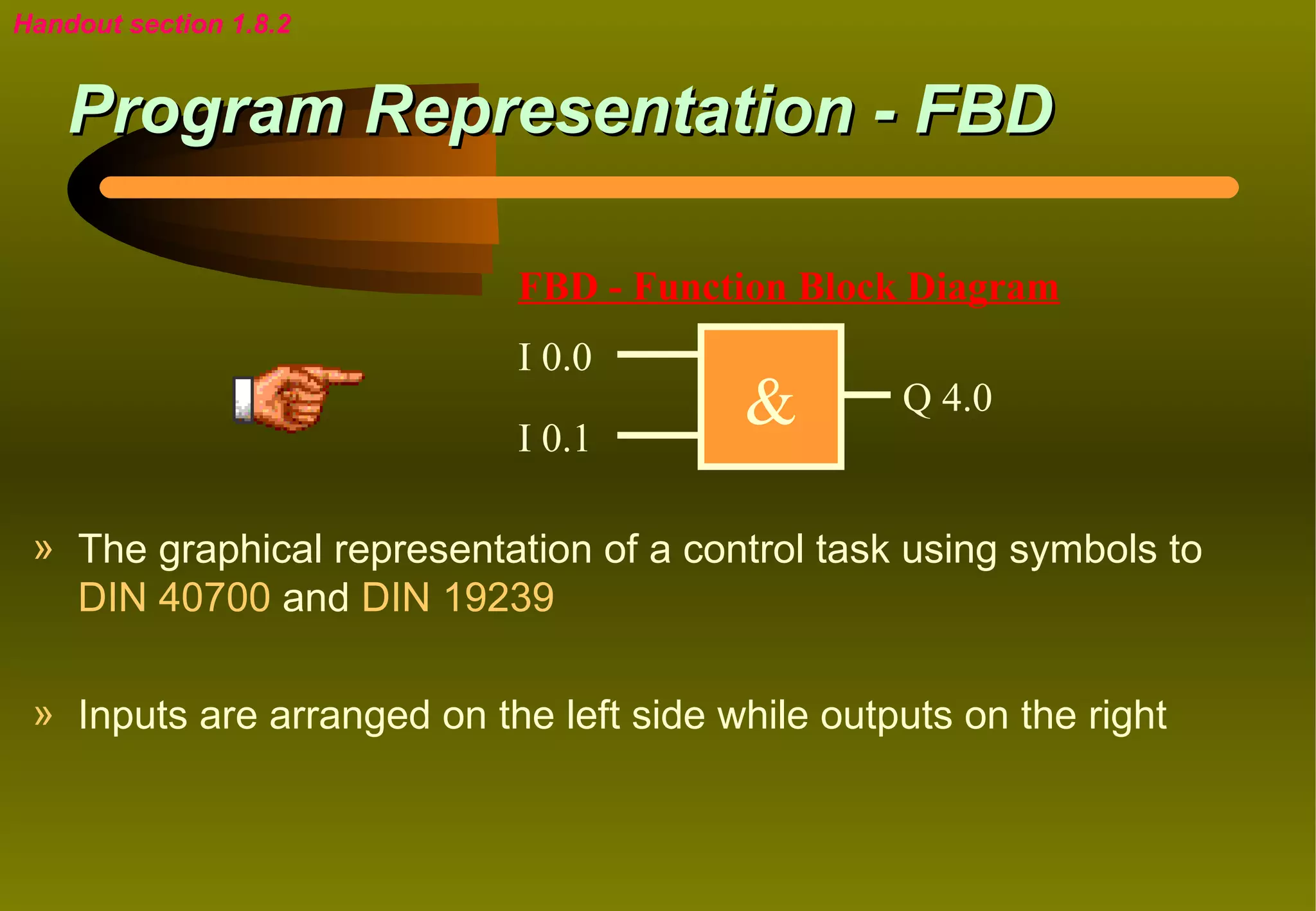Handout section 1.8.2


    Program Representation - FBD

                            FBD - Function Block Diagram
                            I 0.0

                            I 0.1
                                         &        Q 4.0


 » The graphical representation of a control task using symbols to
   DIN 40700 and DIN 19239

 » Inputs are arranged on the left side while outputs on the right
 