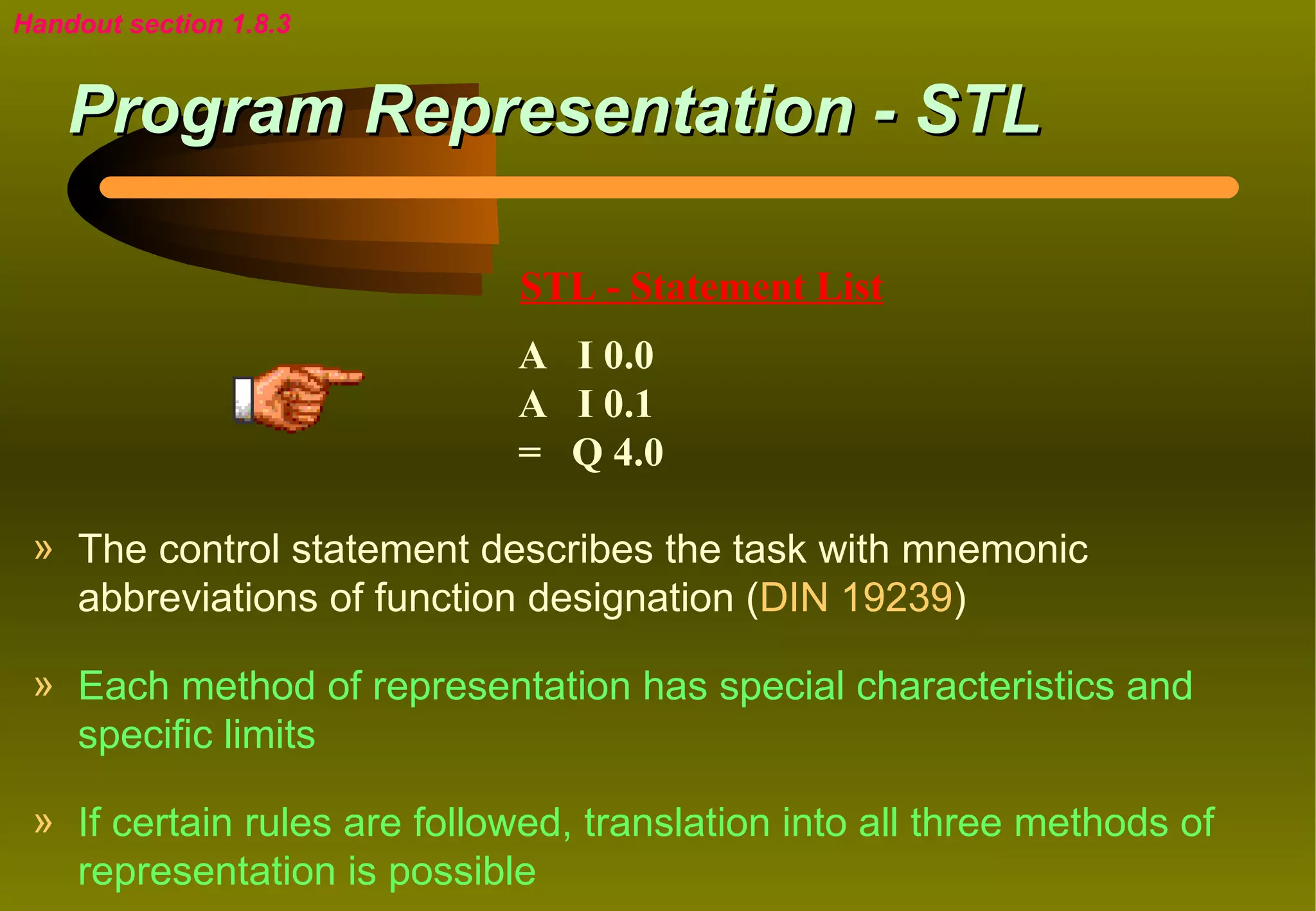 Handout section 1.8.3


    Program Representation - STL

                             STL - Statement List
                             A I 0.0
                             A I 0.1
                             = Q 4.0

 » The control statement describes the task with mnemonic
   abbreviations of function designation (DIN 19239)

 » Each method of representation has special characteristics and
   specific limits

 » If certain rules are followed, translation into all three methods of
   representation is possible
 