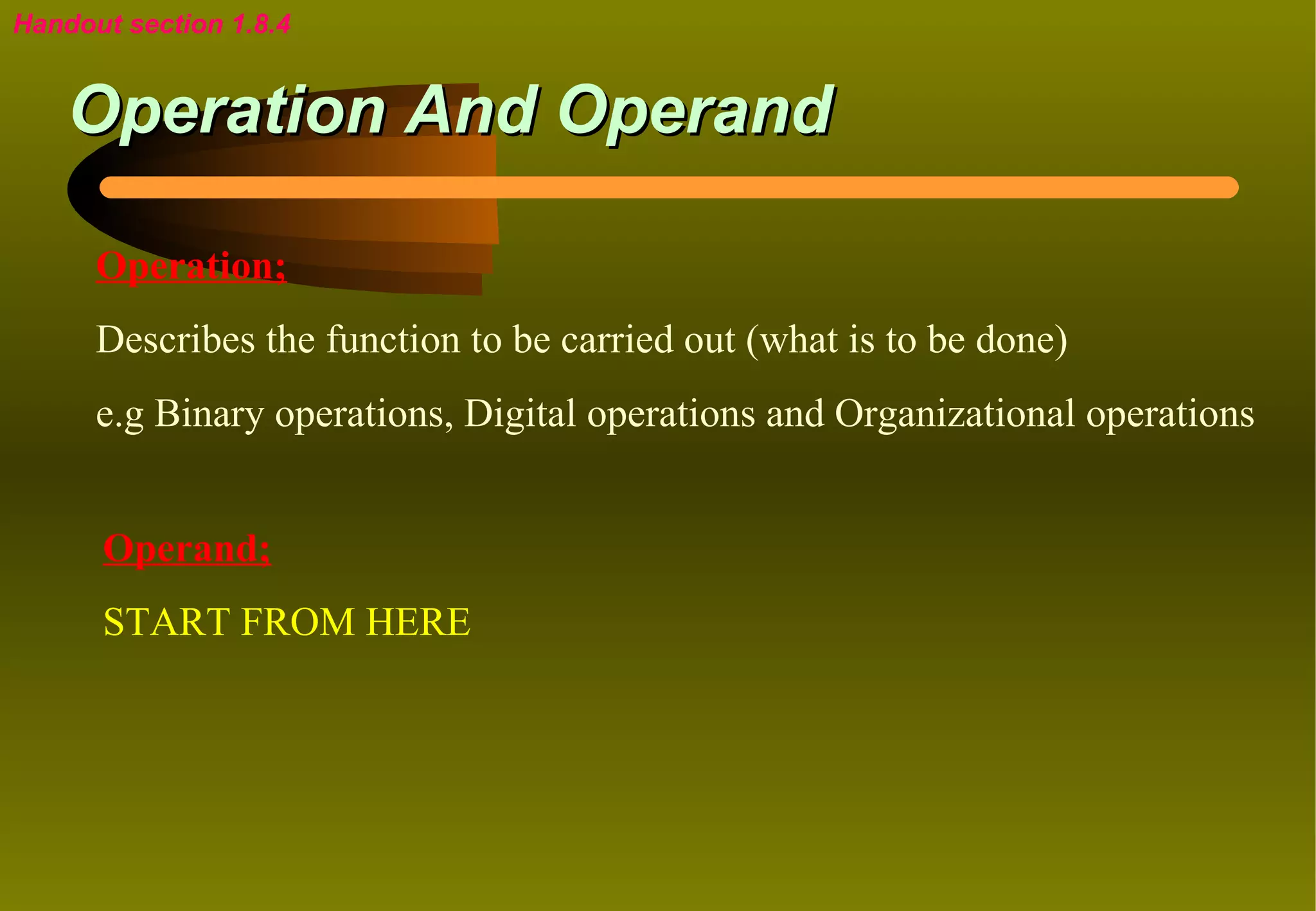 Handout section 1.8.4


    Operation And Operand

      Operation;
      Describes the function to be carried out (what is to be done)
      e.g Binary operations, Digital operations and Organizational operations


      Operand;
      START FROM HERE
 